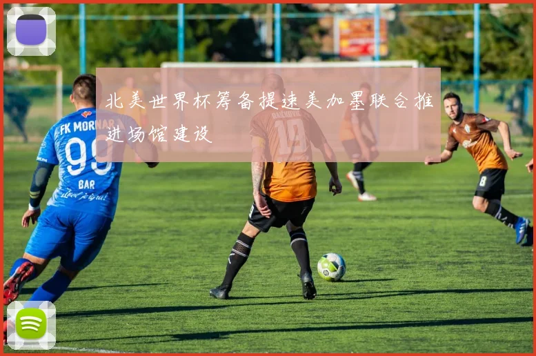 北美世界杯筹备提速美加墨联合推进场馆建设