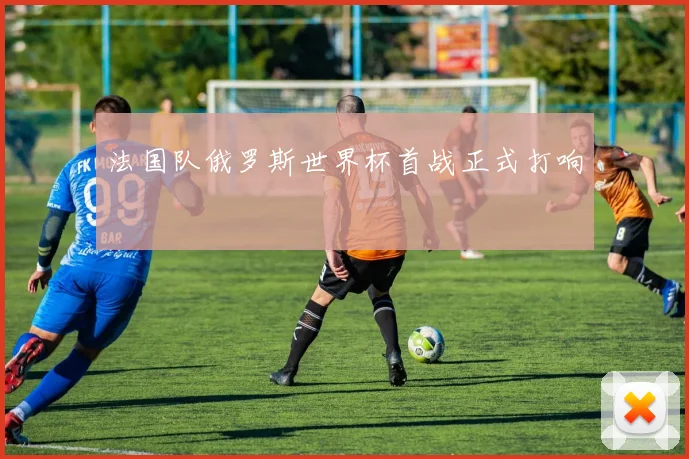 法国队俄罗斯世界杯首战正式打响
