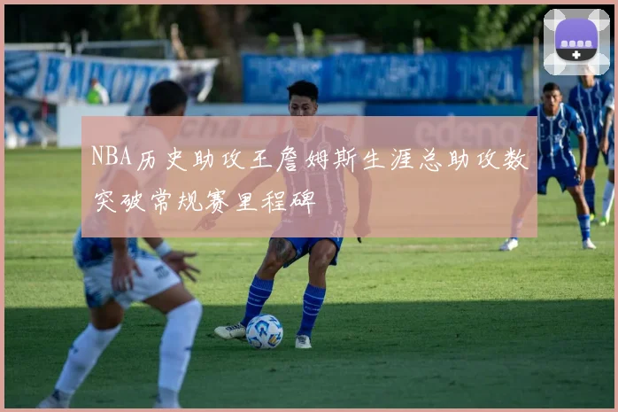 NBA历史助攻王詹姆斯生涯总助攻数突破常规赛里程碑