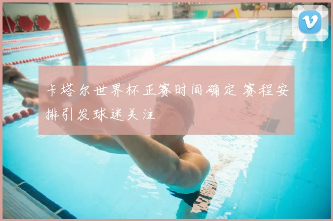 卡塔尔世界杯正赛时间确定 赛程安排引发球迷关注