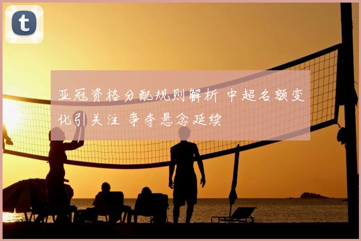 亚冠资格分配规则解析 中超名额变化引关注 争夺悬念延续