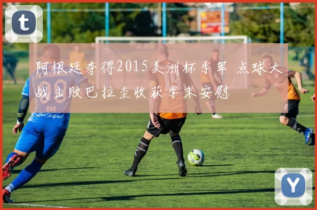 阿根廷夺得2015美洲杯季军 点球大战击败巴拉圭收获季末安慰