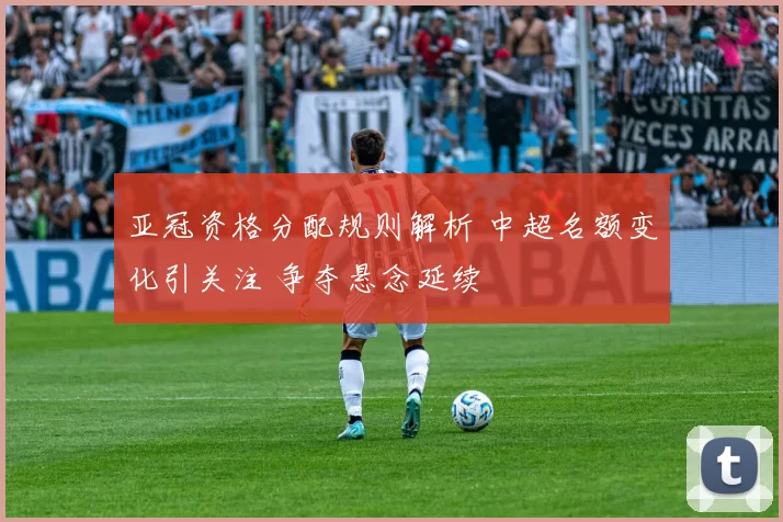 亚冠资格分配规则解析 中超名额变化引关注 争夺悬念延续