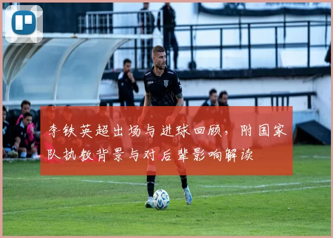 李铁英超出场与进球回顾，附国家队执教背景与对后辈影响解读