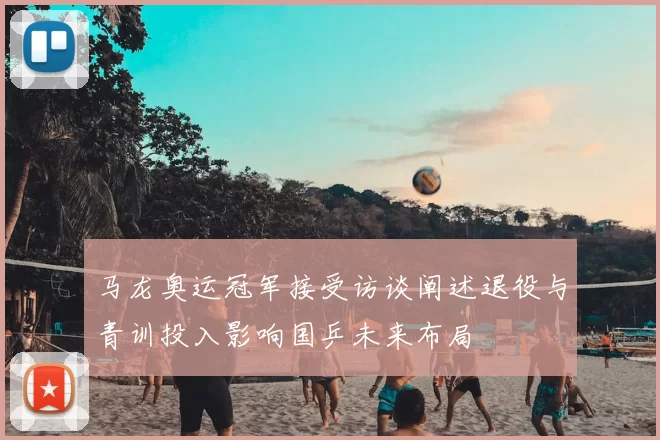 马龙奥运冠军接受访谈阐述退役与青训投入影响国乒未来布局