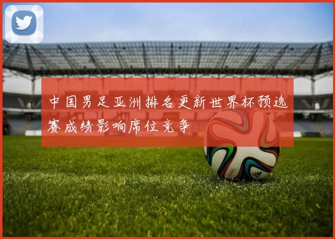 中国男足亚洲排名更新世界杯预选赛成绩影响席位竞争