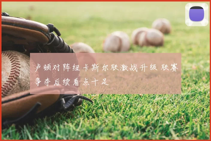 卢顿对阵纽卡斯尔联激战升级 联赛争夺后续看点十足