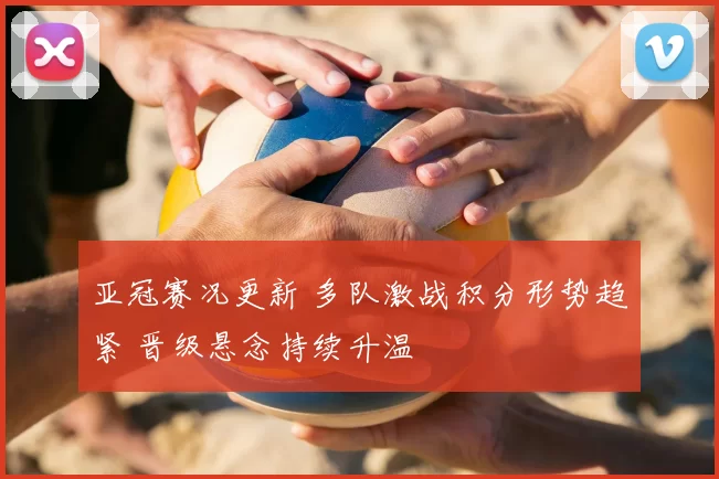 亚冠赛况更新 多队激战积分形势趋紧 晋级悬念持续升温