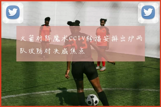 火箭对阵魔术cctv转播安排出炉两队攻防对决成焦点