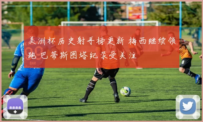 美洲杯历史射手榜更新 梅西继续领跑 巴蒂斯图塔纪录受关注