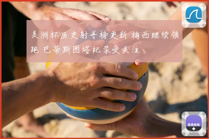 美洲杯历史射手榜更新 梅西继续领跑 巴蒂斯图塔纪录受关注