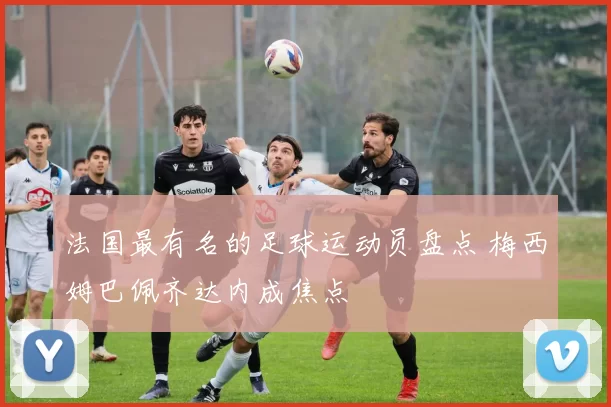 法国最有名的足球运动员盘点 梅西姆巴佩齐达内成焦点