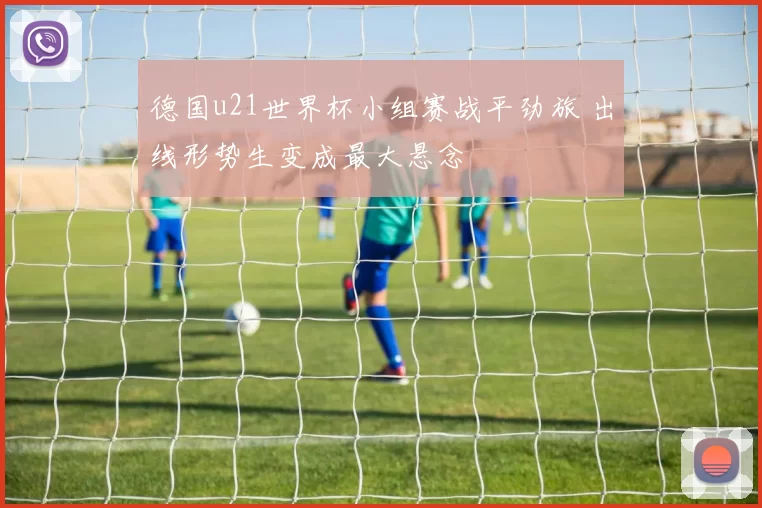 德国u21世界杯小组赛战平劲旅 出线形势生变成最大悬念