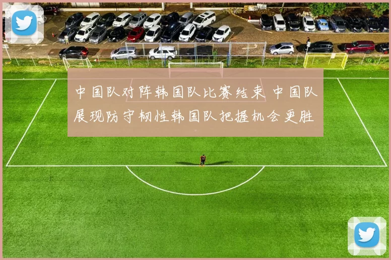 中国队对阵韩国队比赛结束 中国队展现防守韧性韩国队把握机会更胜一筹