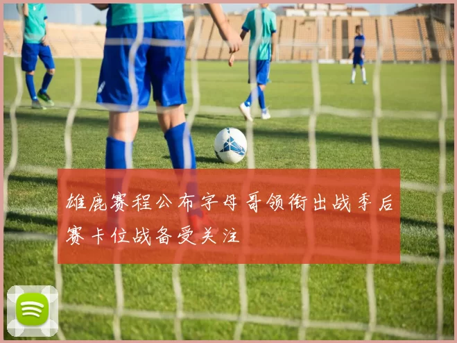 雄鹿赛程公布字母哥领衔出战季后赛卡位战备受关注