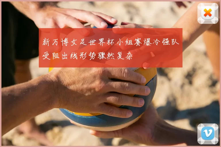 新万博女足世界杯小组赛爆冷强队受阻出线形势骤然复杂