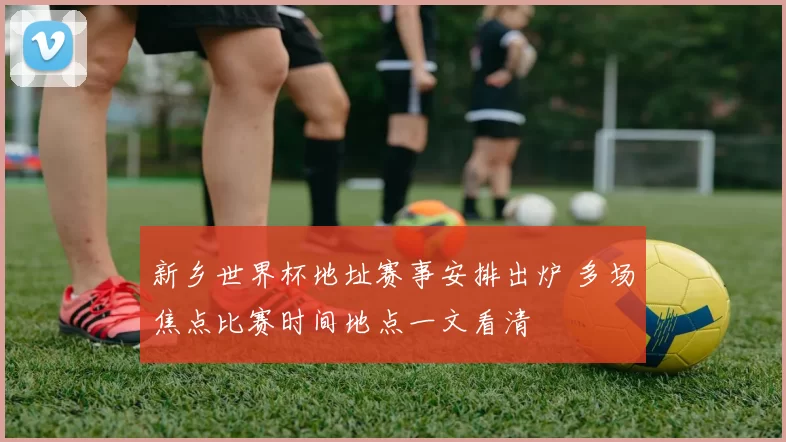 新乡世界杯地址赛事安排出炉 多场焦点比赛时间地点一文看清