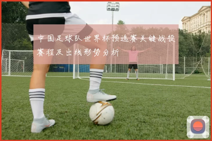 中国足球队世界杯预选赛关键战役赛程及出线形势分析