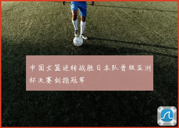 中国女篮逆转战胜日本队晋级亚洲杯决赛剑指冠军