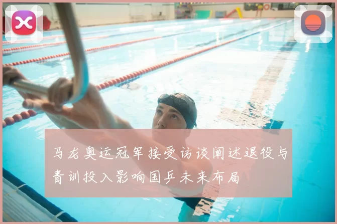 马龙奥运冠军接受访谈阐述退役与青训投入影响国乒未来布局