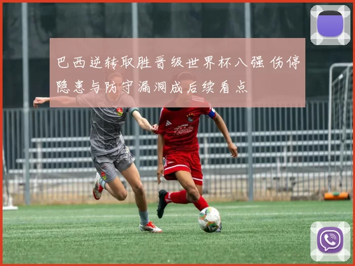 巴西逆转取胜晋级世界杯八强 伤停隐患与防守漏洞成后续看点