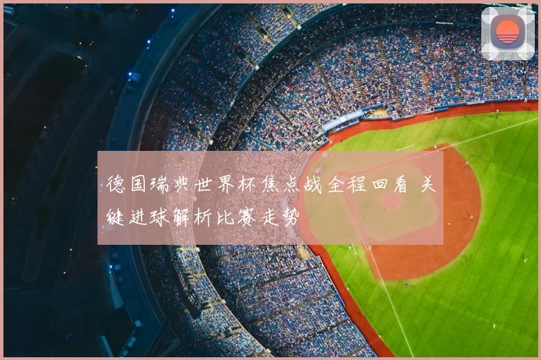 德国瑞典世界杯焦点战全程回看 关键进球解析比赛走势