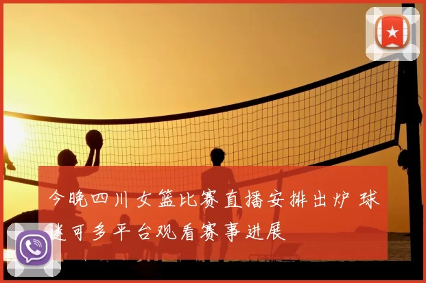 今晚四川女篮比赛直播安排出炉 球迷可多平台观看赛事进展