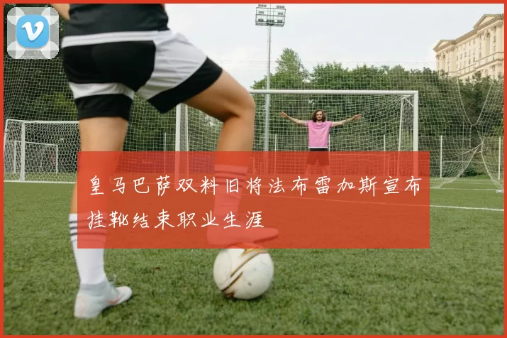 皇马巴萨双料旧将法布雷加斯宣布挂靴结束职业生涯