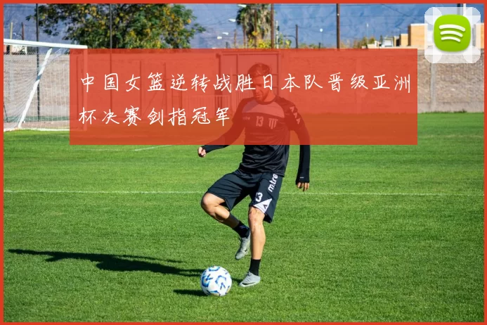 中国女篮逆转战胜日本队晋级亚洲杯决赛剑指冠军
