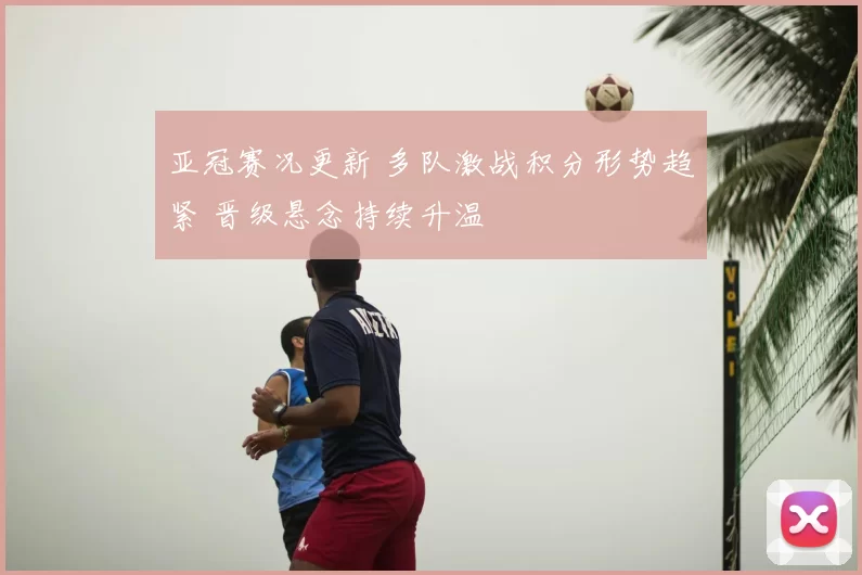 亚冠赛况更新 多队激战积分形势趋紧 晋级悬念持续升温