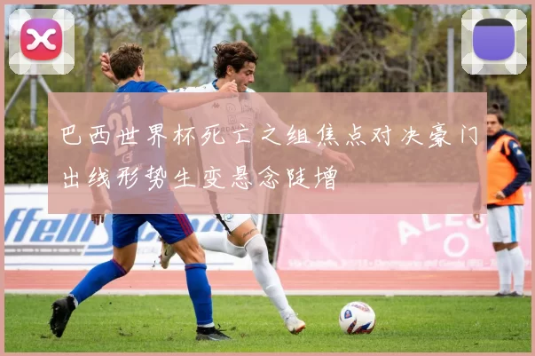 巴西世界杯死亡之组焦点对决豪门出线形势生变悬念陡增