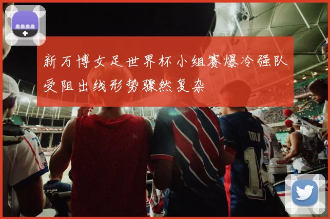 新万博女足世界杯小组赛爆冷强队受阻出线形势骤然复杂