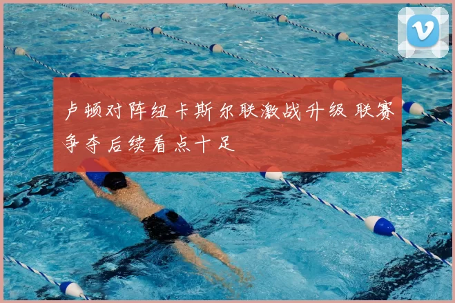 卢顿对阵纽卡斯尔联激战升级 联赛争夺后续看点十足
