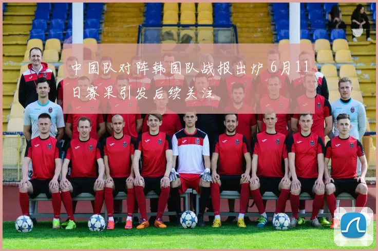 中国队对阵韩国队战报出炉 6月11日赛果引发后续关注
