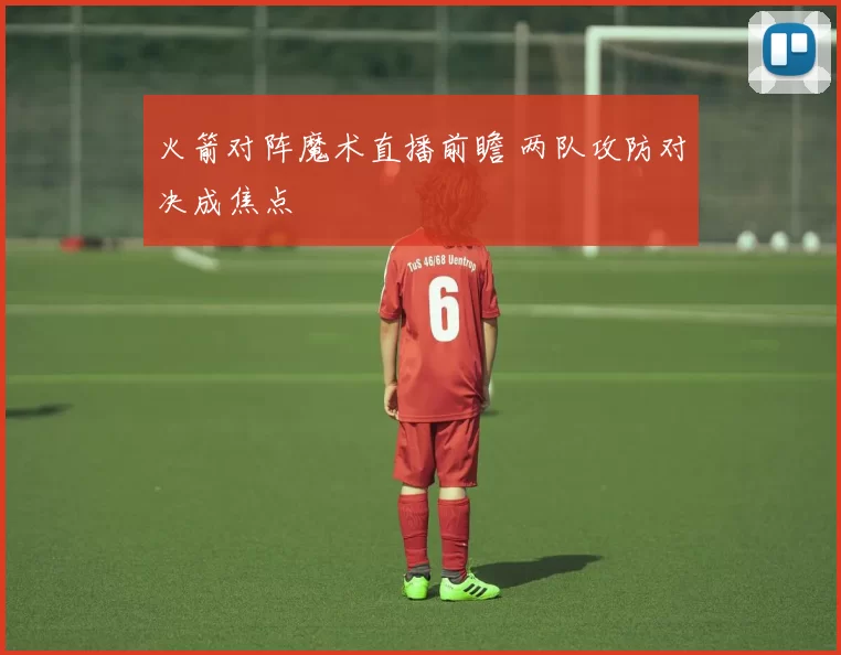火箭对阵魔术直播前瞻 两队攻防对决成焦点