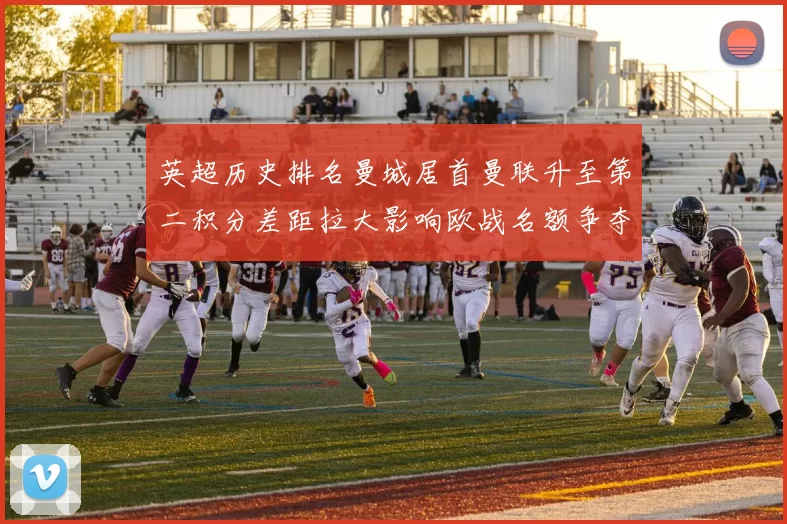 英超历史排名曼城居首曼联升至第二积分差距拉大影响欧战名额争夺