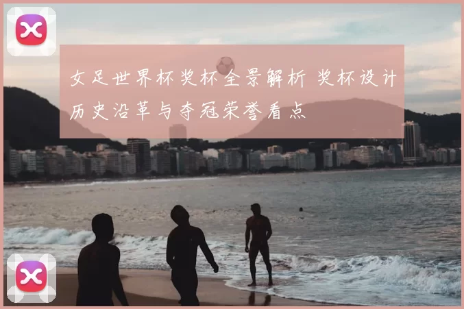 女足世界杯奖杯全景解析 奖杯设计历史沿革与夺冠荣誉看点