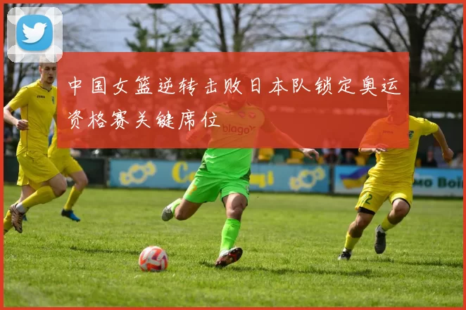 中国女篮逆转击败日本队锁定奥运资格赛关键席位